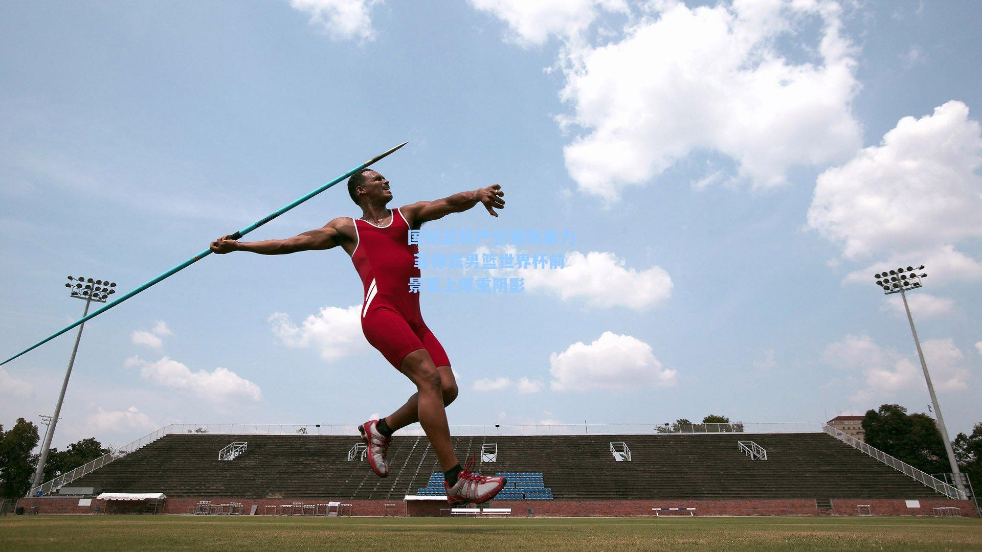 国际篮联严惩赛场暴力 菲律宾男篮世界杯前景蒙上厚重阴影