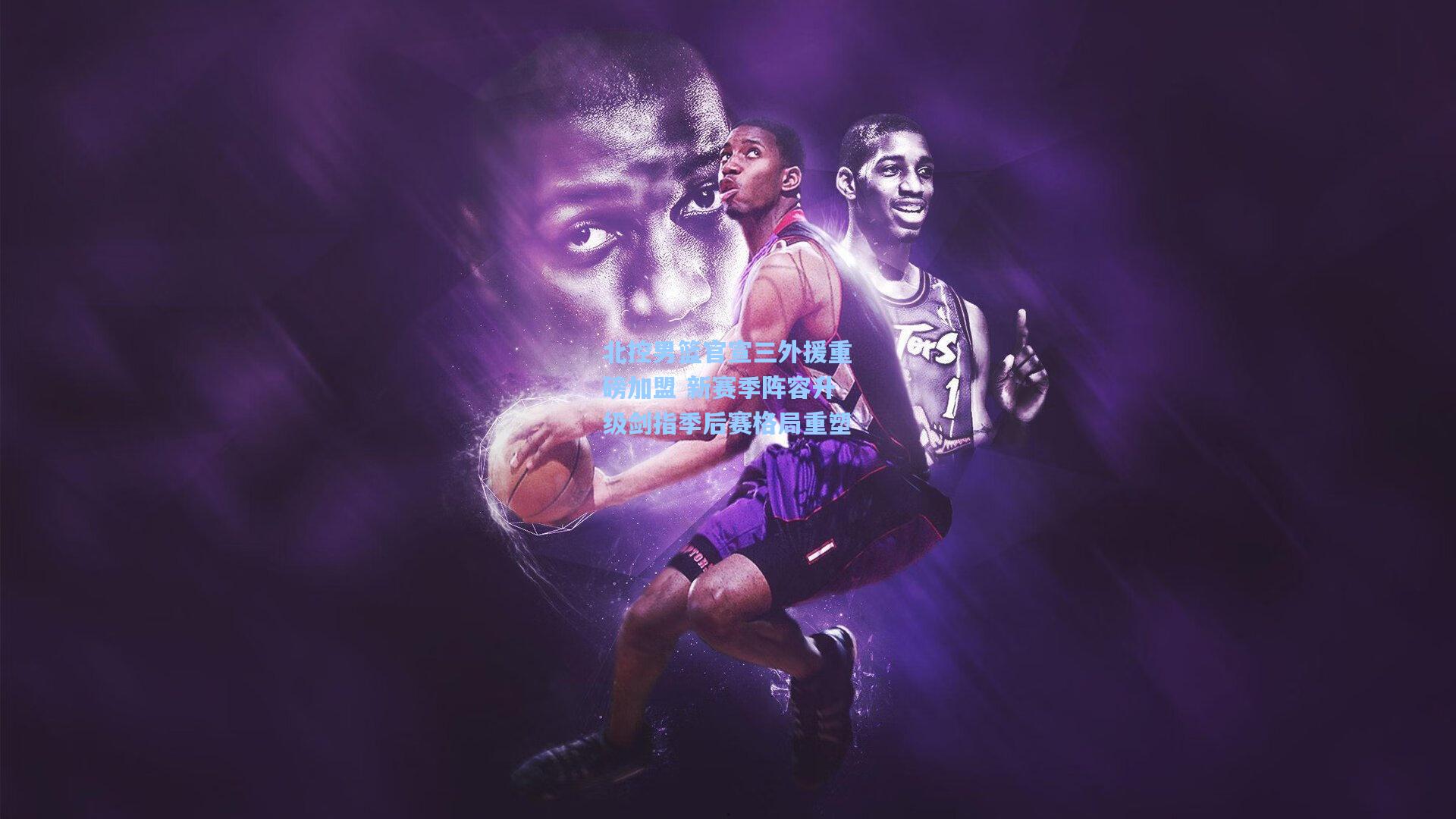 北控男篮官宣三外援重磅加盟 新赛季阵容升级剑指季后赛格局重塑