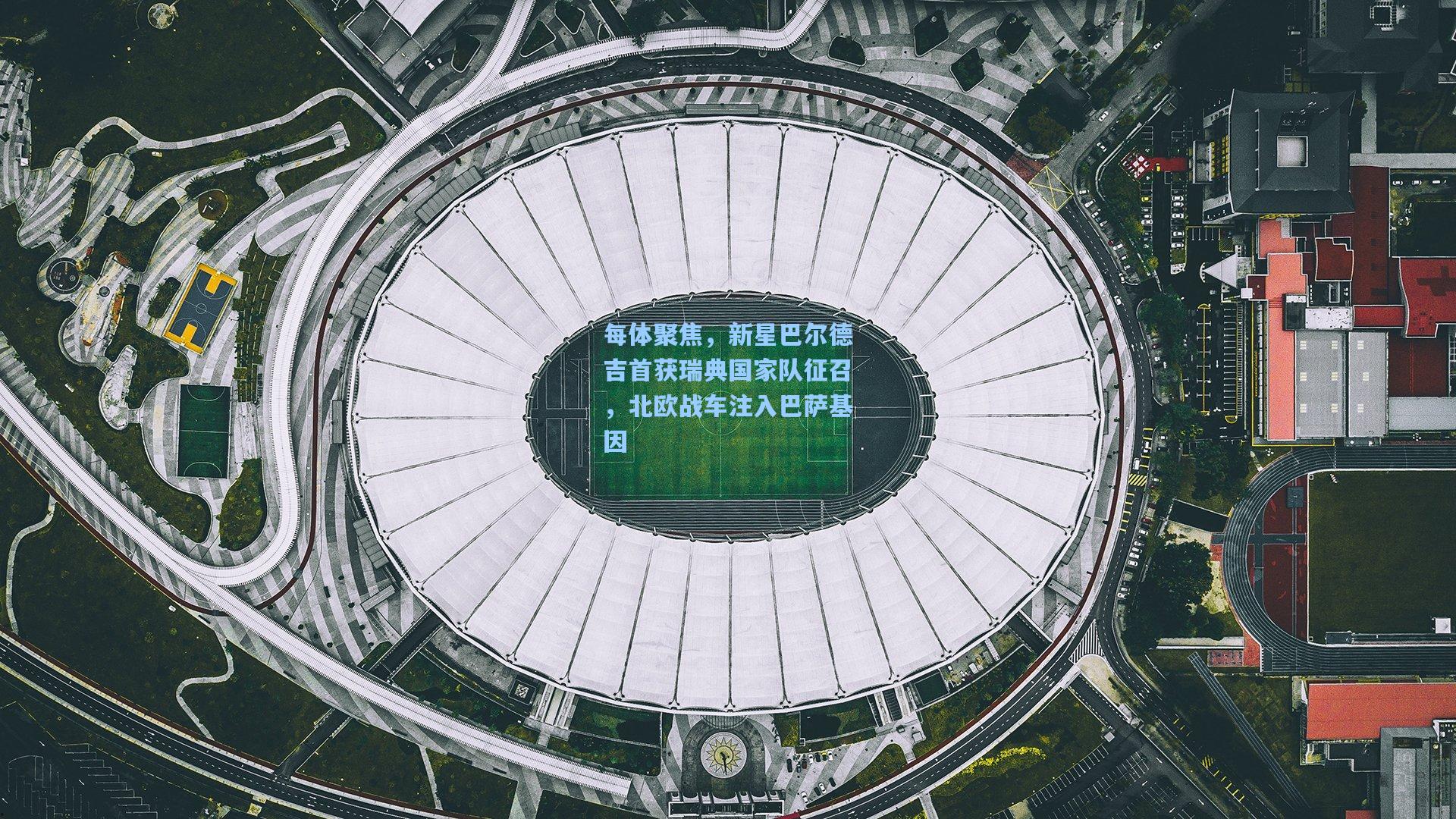 每体聚焦,新星巴尔德吉首获瑞典国家队征召,北欧战车注入巴萨基因